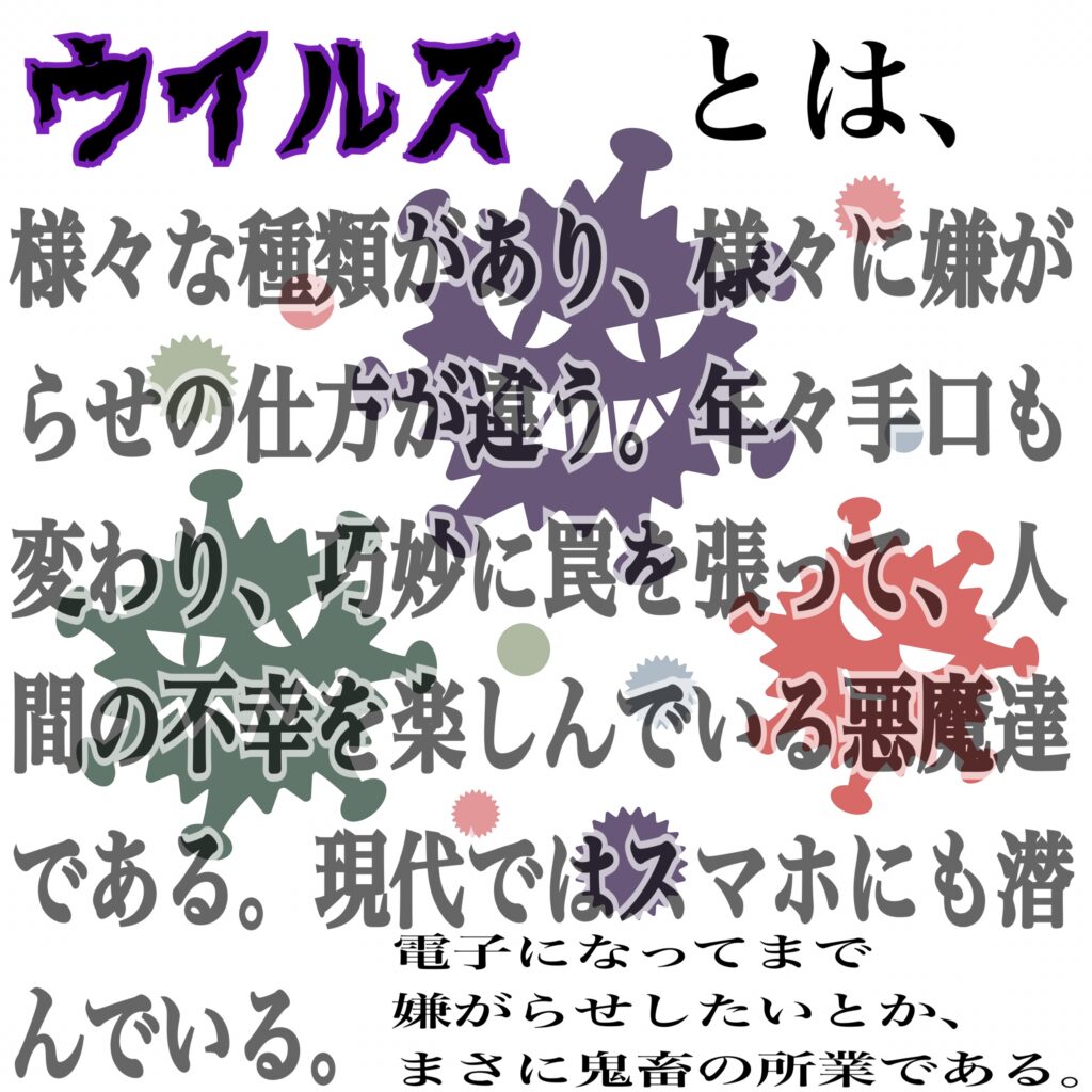 ウイルスとは、人類に嫌がらせをするのが大好きな悪魔達である。年々手口は巧妙化し、近年では電子の中にも潜んで嫌がらせをしてくる。まさに鬼畜の所業である。